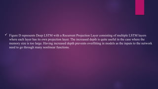  Figure D represents Deep LSTM with a Recurrent Projection Layer consisting of multiple LSTM layers
where each layer has its own projection layer. The increased depth is quite useful in the case where the
memory size is too large. Having increased depth prevents overfitting in models as the inputs to the network
need to go through many nonlinear functions.
 