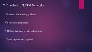  Drawback of LSTM Networks
Problem of vanishing gradients
Sometimes Inefficient
Different random weight initialization
More expectations required
 