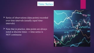 Time Series
 Series of observations (data-points) recorded
over time-intervals (usually equal time-
intervals)
 Note that in practice, data points are always
noted at discrete times → time-series is
NOT continuous
 