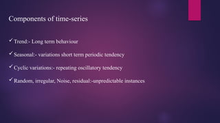Components of time-series
Trend:- Long term behaviour
Seasonal:- variations short term periodic tendency
Cyclic variations:- repeating oscillatory tendency
Random, irregular, Noise, residual:-unpredictable instances
 