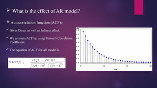  What is the effect of AR model?
 Autocorrelation function (ACF):-
 Gives Direct as well as Indirect effect.
 We estimate ACF by using Person’s Correlation
Coefficient.
 The equation of ACF for AR model is
 