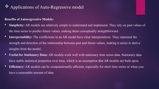  Applications of Auto-Regressive model
Benefits of Autoregressive Models:
 Simplicity: AR models are relatively simple to understand and implement. They rely on past values of
the time series to predict future values, making them conceptually straightforward.
 Interpretability: The coefficients in an AR model have clear interpretations. They represent the
strength and direction of the relationship between past and future values, making it easier to derive
insights from the model.
 Useful for Stationary Data: AR models work well with stationary time series data. Stationary data
have stable statistical properties over time, which is an assumption that AR models are built upon.
 Efficiency: AR models can be computationally efficient, especially for short time series or when you
have a reasonable amount of data.
 