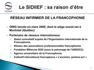 RÉSEAU INFIRMIER DE LA FRANCOPHONIE


OING lancée en mars 2000, dont le siège social est à
Montréal (Québec)



Partenaire de réseaux internationaux
 Statut consultatif auprès de l’Organisation internationale de la
Francophonie
 Réseau des associations professionnelles francophones
 Fondation Millennia 2025 (sous le patronage de l’UNESCO)
 Agence universitaire de la Francophonie

 Collectif international francophone « L’excision, parlons-en! »

2

 