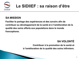 SA MISSION
Faciliter le partage des expériences et des savoirs afin de
contribuer au développement de la santé et à l’amélioration de la
qualité des soins offerts aux populations dans le monde
francophone.

SA VOLONTÉ
Contribuer à la promotion de la santé et
à l’amélioration de la qualité des soins infirmiers.

3

 