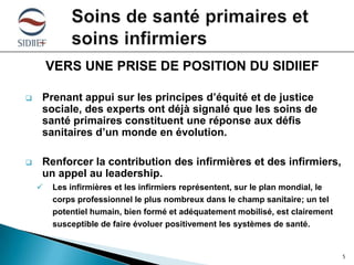 VERS UNE PRISE DE POSITION DU SIDIIEF


Prenant appui sur les principes d’équité et de justice
sociale, des experts ont déjà signalé que les soins de
santé primaires constituent une réponse aux défis
sanitaires d’un monde en évolution.



Renforcer la contribution des infirmières et des infirmiers,
un appel au leadership.


Les infirmières et les infirmiers représentent, sur le plan mondial, le
corps professionnel le plus nombreux dans le champ sanitaire; un tel
potentiel humain, bien formé et adéquatement mobilisé, est clairement
susceptible de faire évoluer positivement les systèmes de santé.

5

 