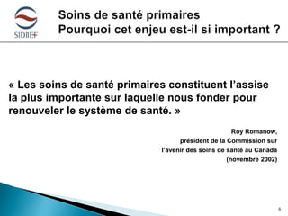 « Les soins de santé primaires constituent l’assise
la plus importante sur laquelle nous fonder pour
renouveler le système de santé. »
Roy Romanow,
président de la Commission sur
l’avenir des soins de santé au Canada
(novembre 2002)

6

 