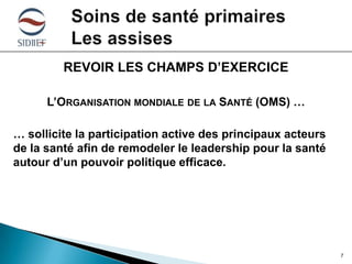 REVOIR LES CHAMPS D’EXERCICE
L’ORGANISATION MONDIALE DE LA SANTÉ (OMS) …
… sollicite la participation active des principaux acteurs
de la santé afin de remodeler le leadership pour la santé
autour d’un pouvoir politique efficace.

7

 