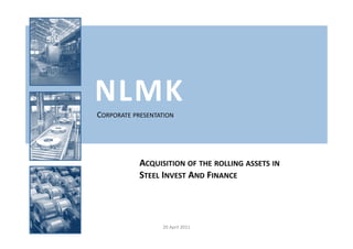 NLMK
CORPORATE PRESENTATION




            ACQUISITION OF THE ROLLING ASSETS IN
            STEEL INVEST AND FINANCE




                  20 April 2011
 