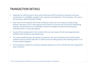 TRANSACTION DETAILS 
•    Acquisition of a 50% interest in Steel Invest and Finance (SIF) from Duferco Group for an all cash 
     consideration of c.US$600m, payable in four equal annual installments. The transaction  will result in 
     SIF becoming a 100% subsidiary of NLMK

•    Upon closure of the deal SIF will transfer to Duferco certain non‐core assets consisting of long 
     products operations of 0.3 m tpa capacity and an Electric arc furnace with 0.9 m tpa of steelmaking 
     capacity, and will transfer to a shareholder of Duferco the Belgium‐based Carsid steelmaking 
     operations with 2.1 m tpa slab capacity

•    As part of the consideration for the transfer of the non‐core assets, SIF will cancel approximately 
     EUR230 million of Duferco shareholder loans

•    The restructured SIF group* will operate 7 production sites and a distribution and transformation 
     network in the EU and the USA with 5.5 million tonnes of rolling capacity and a leading position in all 
     its core product categories 

•    The transaction is subject to customary regulatory approvals in the EU and the USA and is expected to 
     close in Q2 2011




* “SIF” in this presentation will relate to ex‐non core assets represented by 7 rolling assets                  4
 
