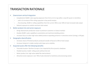 TRANSACTION RATIONALE 
•   Downstream vertical integration 
     –   Complements NLMK’s slab capacity expansion from 9.0 to 12.4 m tpa (after a new BF launch in mid‐2011)
     –   … with a 2x increase of flat‐rolling capacities in key world markets 
     –   … thus boosting  NLMK re‐rolling capabilities from the current 70% to over 90% of total increased slab output 
     –   Reduces exposure to volatile merchant slab market 
•   Better product mix and sector exposure 
     –   Brings downstream production closer to premium customers in mature markets
     –   Doubles NLMK’s sales capability to automotive and machinery‐building sectors
     –   Increases focus on other high value added products expanding presence in attractive sectors (energy, oil & gas)
•   Geographic diversification 
     –   Increases share of finished products produced outside of Russia to 50% of total output
     –   Increases footprint in stable markets with lower price volatility
•   Acquired assets offer the following benefits 
     –   Favorable location: Northern Europe is less impacted by the economic slowdown
     –   Flexible business model: rolling assets without hot end
     –   Better product mix: high value added flat steel products 
     –   Attractive sector exposure: over 70% of sales directed to machinery and processing sectors 



                                                                                                                           5
 