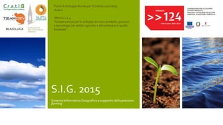 S.I.G. 2015
Sistema InformativoGeografico a supporto della precision
farming
Piano di Sviluppo Rurale per l’Umbria 2007/2013
Asse 1
Misura 1.2.4.
“Cooperazione per lo sviluppo di nuovi prodotti, processi
e tecnologie nei settori agricolo e alimentare e in quello
forestale"BLASI LUCA
 