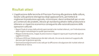 Risultati attesi
• L’applicazione delle tecniche di Precision Farming alla gestione delle colture,
basate sulla gestione eterogenea degli appezzamenti, permetterà di
migliorare la produzione agricola, minimizzare i danni ambientali per un uso
più contenuto dei prodotti, elevare gli standard qualitativi della produzione e
ottenere un risparmio economico conseguente alla razionalizzazione delle
operazioni colturali.
• Report finale di sintesi delle attività sperimentali e dei risultati ottenuti, con l’individuazione
delle migliori metodologie tra quelle sperimentate;
• Mappe di distribuzione, mappe di prescrizione e mappe di vigoria per le particelle agricole
oggetto di studio;
• Software (DSS) per l’elaborazione dei dati colturali, che serva da sistema di supporto alle
decisioni per la gestione agricola;
• Seminari/convegni/incontri e sito web per la diffusione e divulgazione dei risultati ottenuti
dall’attività di ricerca.
 