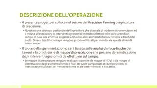 DESCRIZIONE DELL’OPERAZIONE
• Il presente progetto si colloca nel settore del Precision Farming o agricoltura
di precisione.
• Questa è una strategia gestionale dell’agricoltura che si avvale di moderne strumentazioni ed
è mirata all’esecuzione di interventi agronomici in modo selettivo nelle varie aree di un
campo in base alle effettive esigenze colturali e alle caratteristiche biochimiche e fisiche del
suolo. Diversi tipi di tecnologie vengono proprio utilizzati per monitorare queste diversità
intra-campo.
• Il cuore della sperimentazione, sarà basato sulle analisi chimico-fisiche dei
terreni e la produzione di mappe di prescrizione che possano dare indicazione
degli interventi agronomici da effettuare sul campo.
• Le mappe di prescrizione vengono realizzate a partire da mappe di NDVI o da mappe di
distribuzione degli elementi chimici e fisici del suolo campionati attraverso sistemi di
interpolazioni spaziali con metodi di stima locale deterministici e stocastici.
 