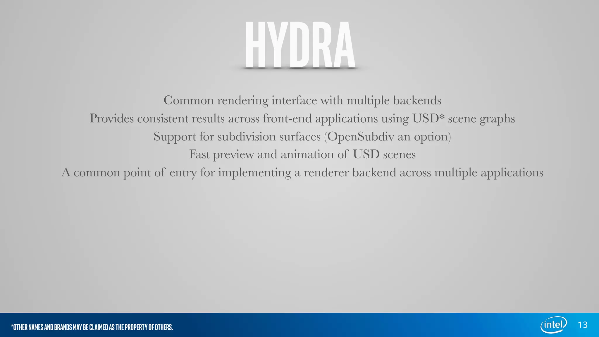 HYDRA
Common rendering interface with multiple backends
Provides consistent results across front-end applications using USD* scene graphs
Support for subdivision surfaces (OpenSubdiv an option)
Fast preview and animation of USD scenes
A common point of entry for implementing a renderer backend across multiple applications
13*OTHERNAMESANDBRANDSMAYBECLAIMEDASTHEPROPERTYOFOTHERS.
 