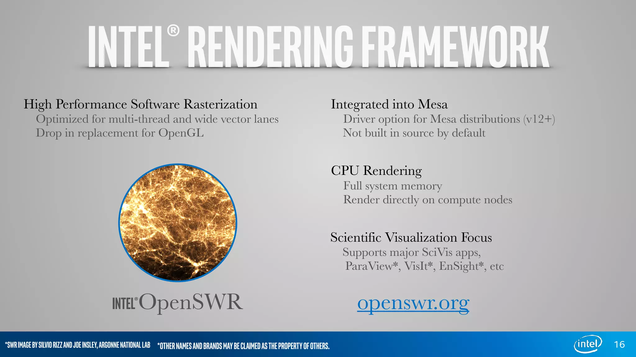 16
INTEL®OpenSWR
High Performance Software Rasterization
Optimized for multi-thread and wide vector lanes
Drop in replacement for OpenGL
Integrated into Mesa
Driver option for Mesa distributions (v12+)
Not built in source by default
CPU Rendering
Full system memory
Render directly on compute nodes
Scientific Visualization Focus
Supports major SciVis apps,
ParaView*, VisIt*, EnSight*, etc
openswr.org
*SWRIMAGEBYSILVIORIZZANDJOEINSLEY,ARGONNENATIONALLAB *OTHERNAMESANDBRANDSMAYBECLAIMEDASTHEPROPERTYOFOTHERS.
INTEL®RENDERINGFRAMEWORK
 