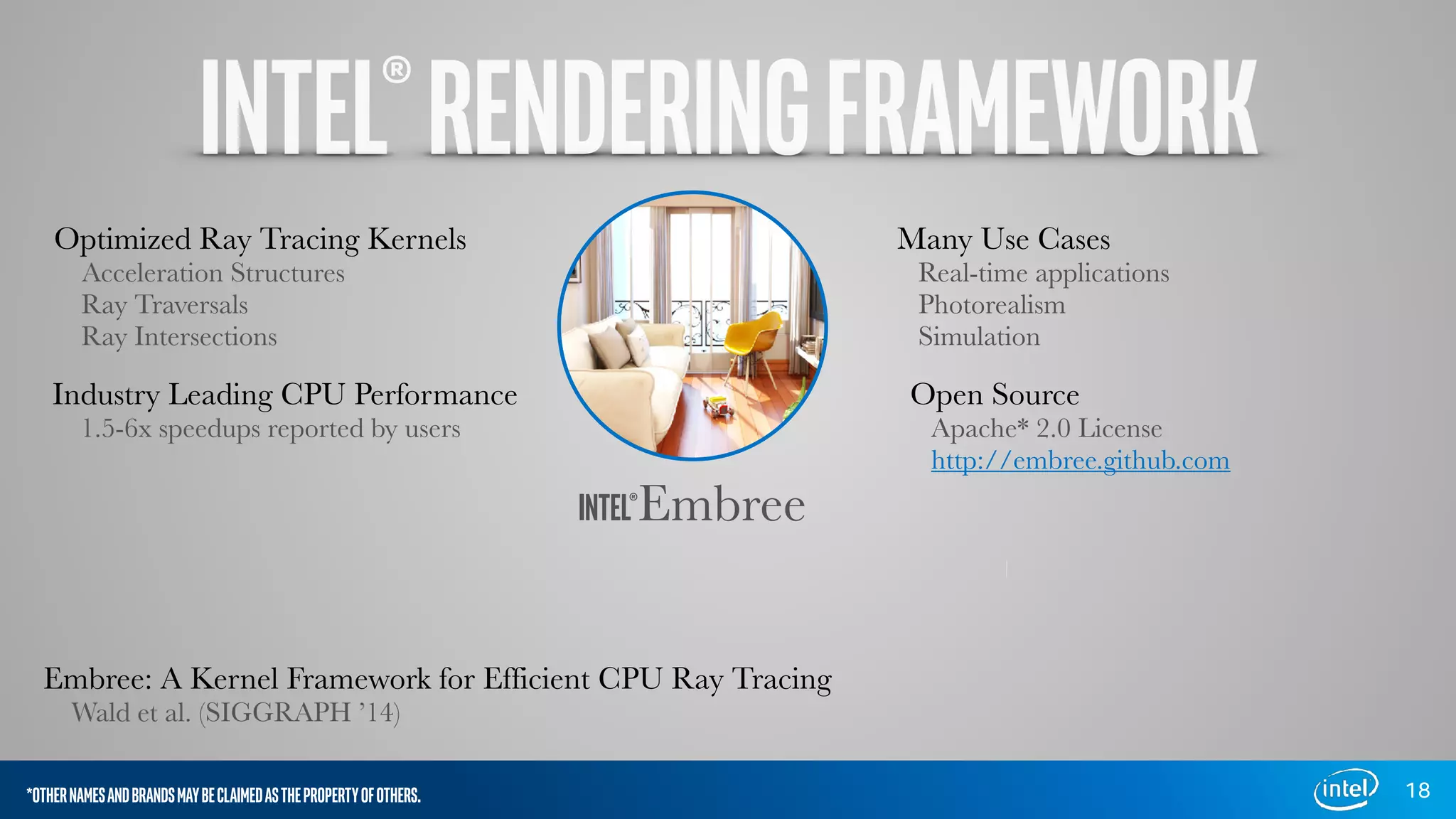 18
INTEL®Embree
Industry Leading CPU Performance
1.5-6x speedups reported by users
Optimized Ray Tracing Kernels
Acceleration Structures
Ray Traversals
Ray Intersections
Open Source
Apache* 2.0 License
http://embree.github.com
Many Use Cases
Real-time applications
Photorealism
Simulation
Embree: A Kernel Framework for Efficient CPU Ray Tracing
Wald et al. (SIGGRAPH ’14)
*OTHERNAMESANDBRANDSMAYBECLAIMEDASTHEPROPERTYOFOTHERS.
INTEL®RENDERINGFRAMEWORK
 