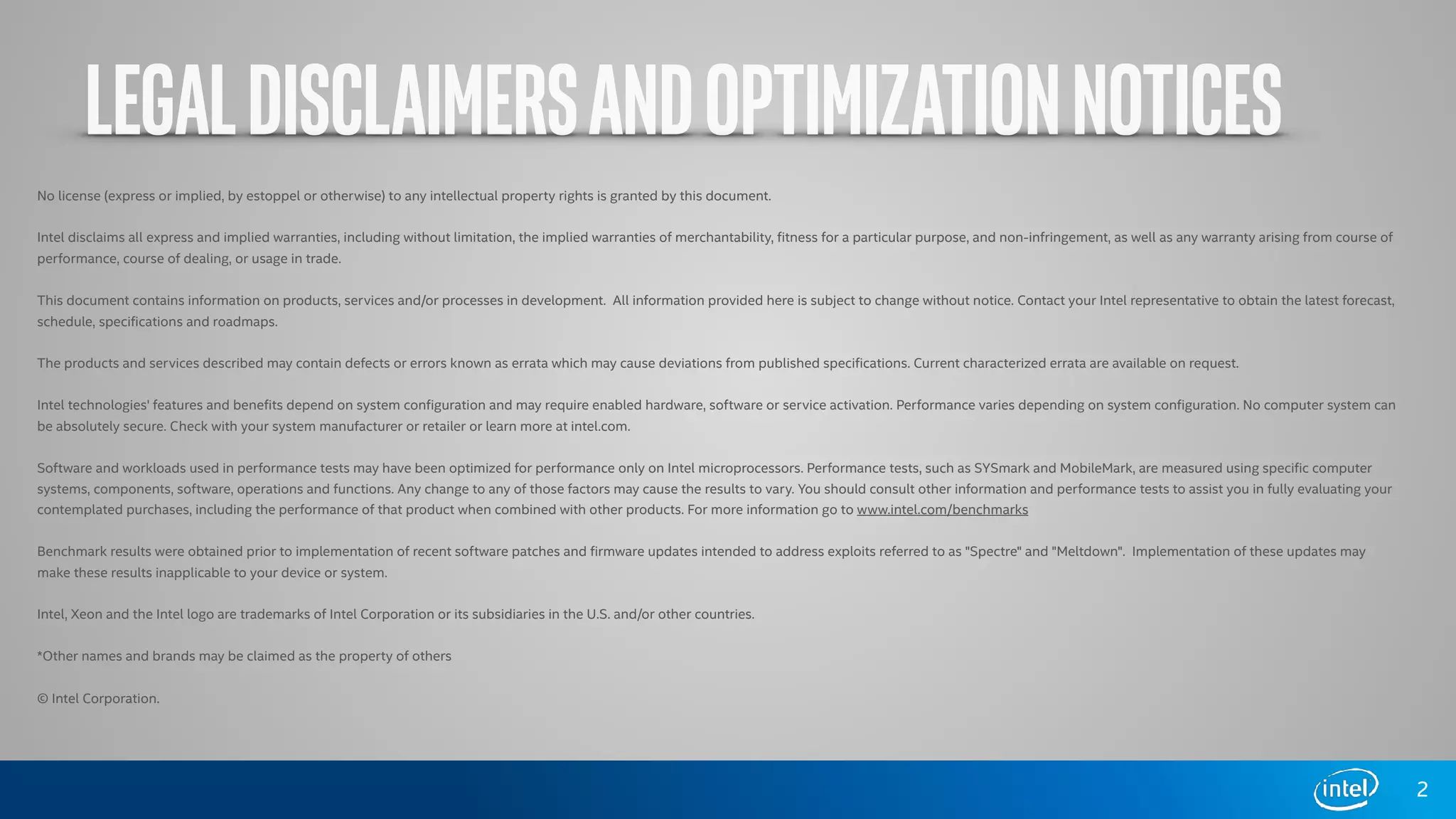 LEGALDISCLAIMERSANDOPTIMIZATIONNOTICES
2
No license (express or implied, by estoppel or otherwise) to any intellectual property rights is granted by this document.  
Intel disclaims all express and implied warranties, including without limitation, the implied warranties of merchantability, fitness for a particular purpose, and non-infringement, as well as any warranty arising from course of
performance, course of dealing, or usage in trade.  
This document contains information on products, services and/or processes in development.  All information provided here is subject to change without notice. Contact your Intel representative to obtain the latest forecast,
schedule, specifications and roadmaps.  
The products and services described may contain defects or errors known as errata which may cause deviations from published specifications. Current characterized errata are available on request.  
Intel technologies' features and benefits depend on system configuration and may require enabled hardware, software or service activation. Performance varies depending on system configuration. No computer system can
be absolutely secure. Check with your system manufacturer or retailer or learn more at intel.com. 
Software and workloads used in performance tests may have been optimized for performance only on Intel microprocessors. Performance tests, such as SYSmark and MobileMark, are measured using specific computer
systems, components, software, operations and functions. Any change to any of those factors may cause the results to vary. You should consult other information and performance tests to assist you in fully evaluating your
contemplated purchases, including the performance of that product when combined with other products. For more information go to www.intel.com/benchmarks  
Benchmark results were obtained prior to implementation of recent software patches and firmware updates intended to address exploits referred to as "Spectre" and "Meltdown".  Implementation of these updates may
make these results inapplicable to your device or system. 
Intel, Xeon and the Intel logo are trademarks of Intel Corporation or its subsidiaries in the U.S. and/or other countries.   
*Other names and brands may be claimed as the property of others  
© Intel Corporation.
 