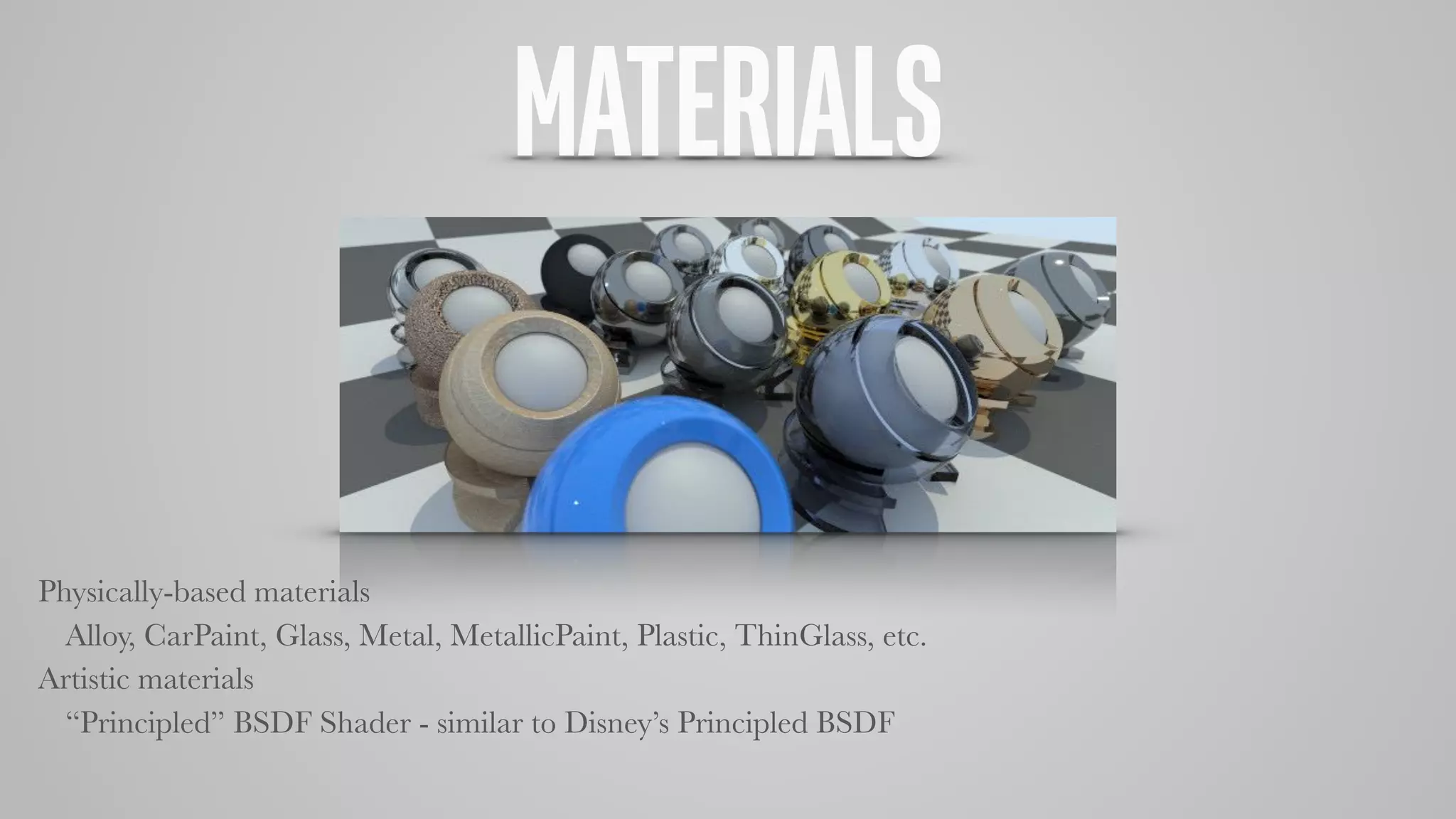 MATERIALS
Physically-based materials
Alloy, CarPaint, Glass, Metal, MetallicPaint, Plastic, ThinGlass, etc.
Artistic materials
“Principled” BSDF Shader - similar to Disney’s Principled BSDF
 