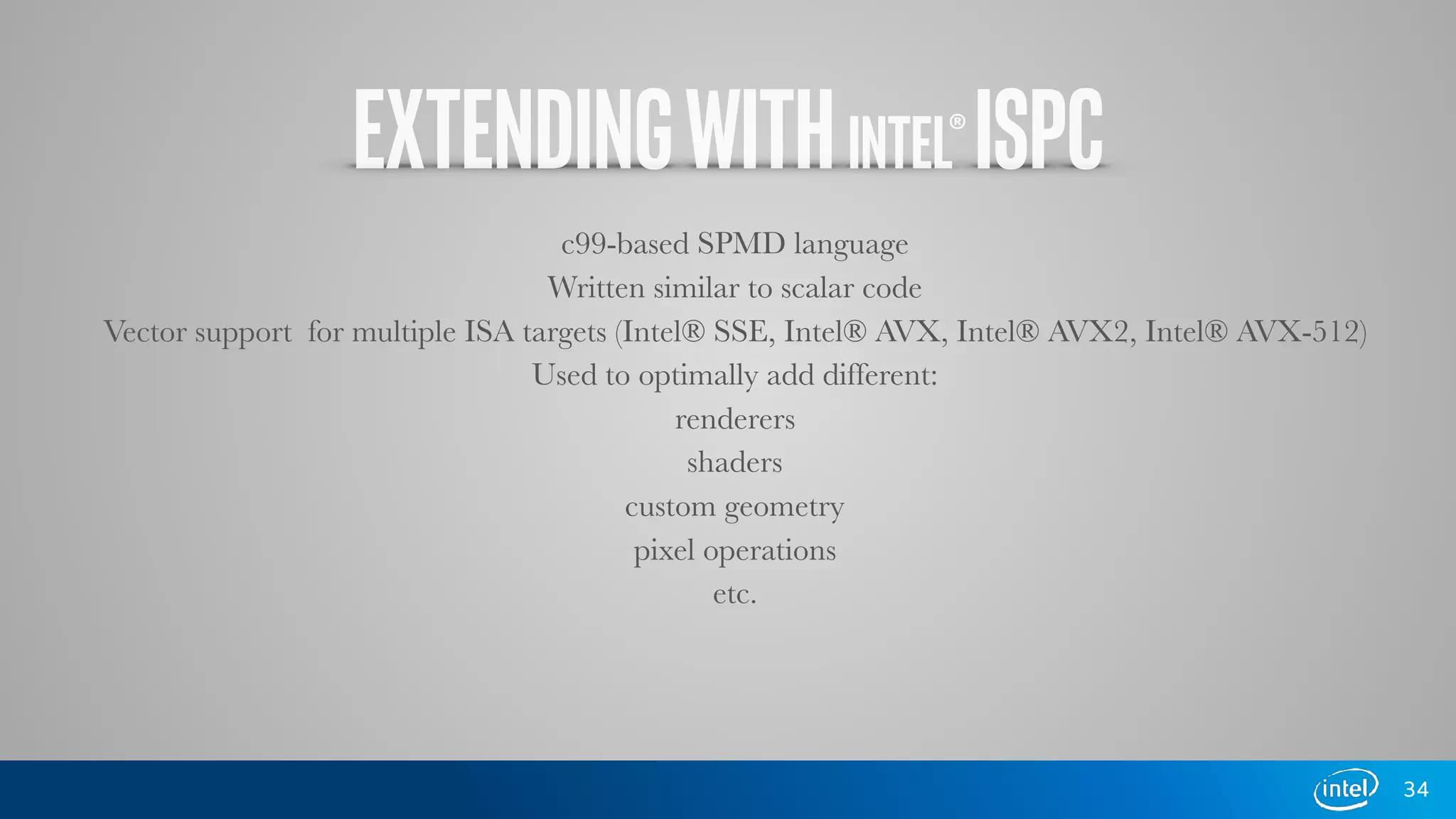 EXTENDINGWITHINTEL®ISPC
c99-based SPMD language
Written similar to scalar code
Vector support for multiple ISA targets (Intel® SSE, Intel® AVX, Intel® AVX2, Intel® AVX-512)
Used to optimally add different:
renderers
shaders
custom geometry
pixel operations
etc.
34
 