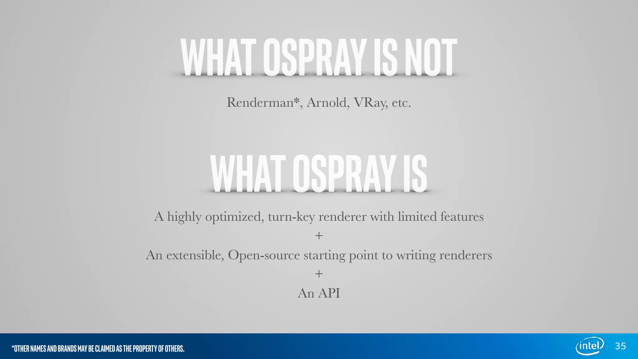 WHATOSPRAYISNOT
35
Renderman*, Arnold, VRay, etc.
WHATOSPRAYIS
A highly optimized, turn-key renderer with limited features
+
An extensible, Open-source starting point to writing renderers
+
An API
*OTHERNAMESANDBRANDSMAYBECLAIMEDASTHEPROPERTYOFOTHERS.
 