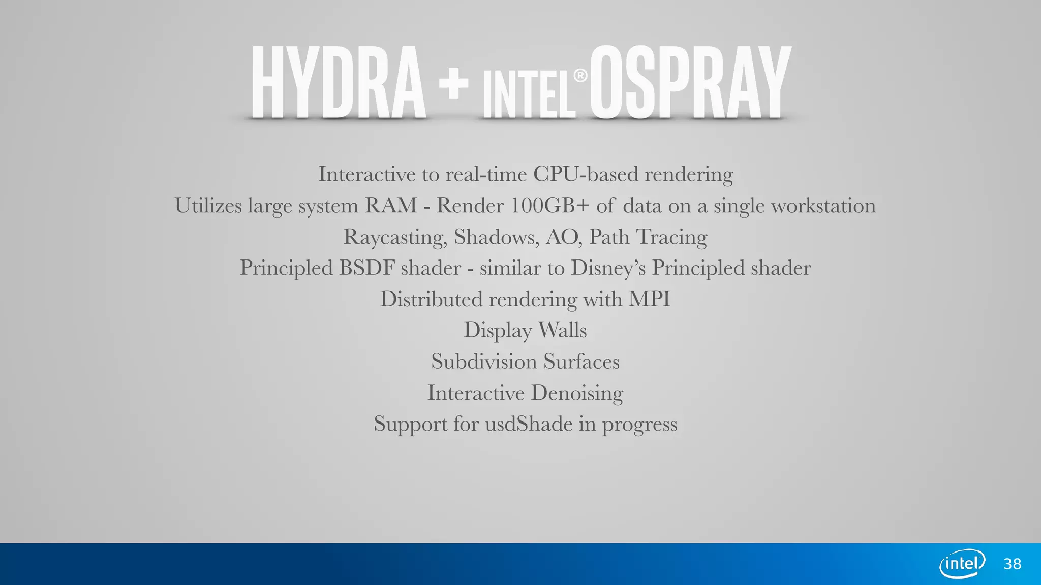 HYDRA+INTEL®OSPRAY
38
Interactive to real-time CPU-based rendering
Utilizes large system RAM - Render 100GB+ of data on a single workstation
Raycasting, Shadows, AO, Path Tracing
Principled BSDF shader - similar to Disney’s Principled shader
Distributed rendering with MPI
Display Walls
Subdivision Surfaces
Interactive Denoising
Support for usdShade in progress
 