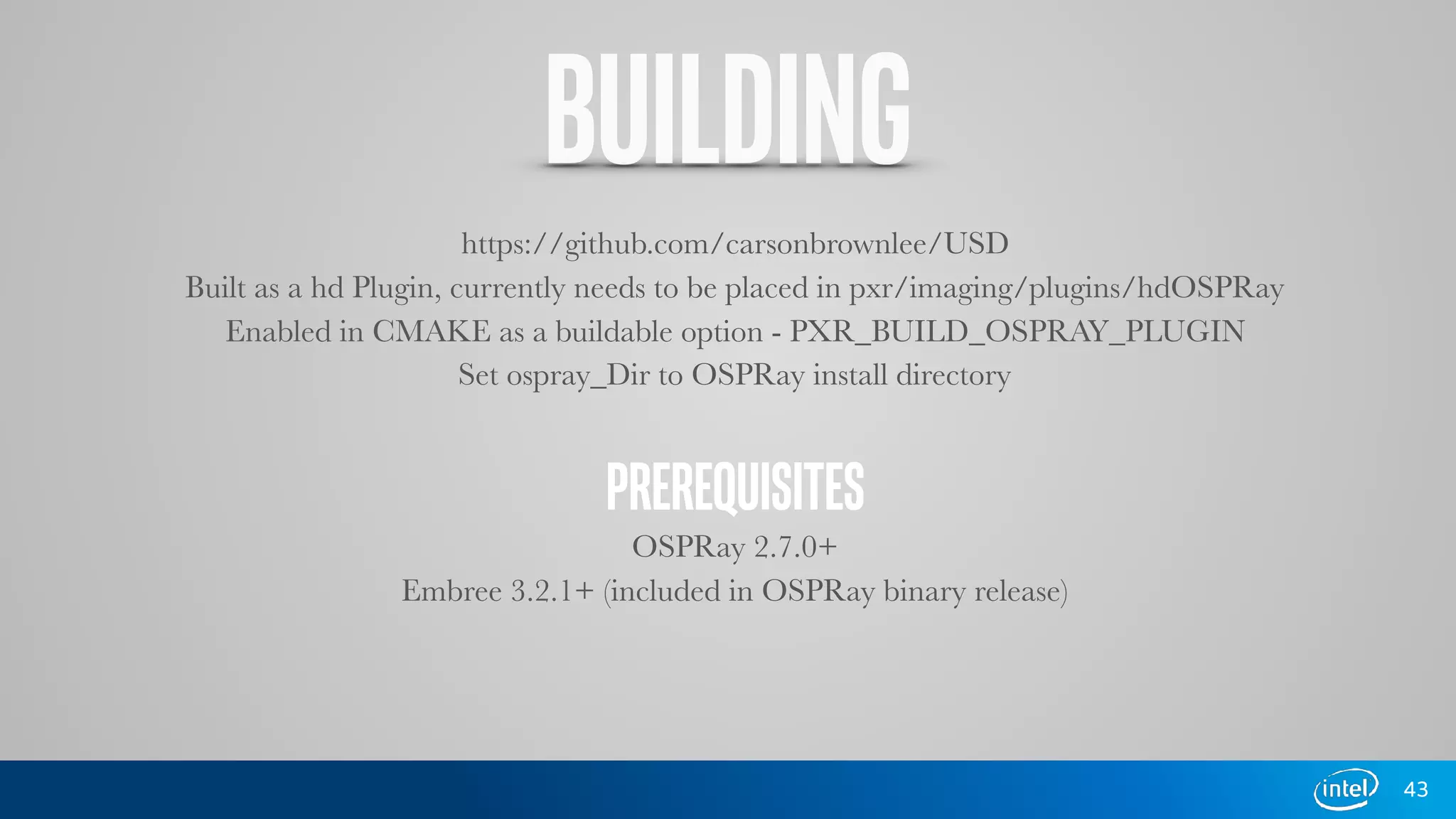 BUILDING
https://github.com/carsonbrownlee/USD
Built as a hd Plugin, currently needs to be placed in pxr/imaging/plugins/hdOSPRay
Enabled in CMAKE as a buildable option - PXR_BUILD_OSPRAY_PLUGIN
Set ospray_Dir to OSPRay install directory
PREREQUISITES
OSPRay 2.7.0+
Embree 3.2.1+ (included in OSPRay binary release)
43
 