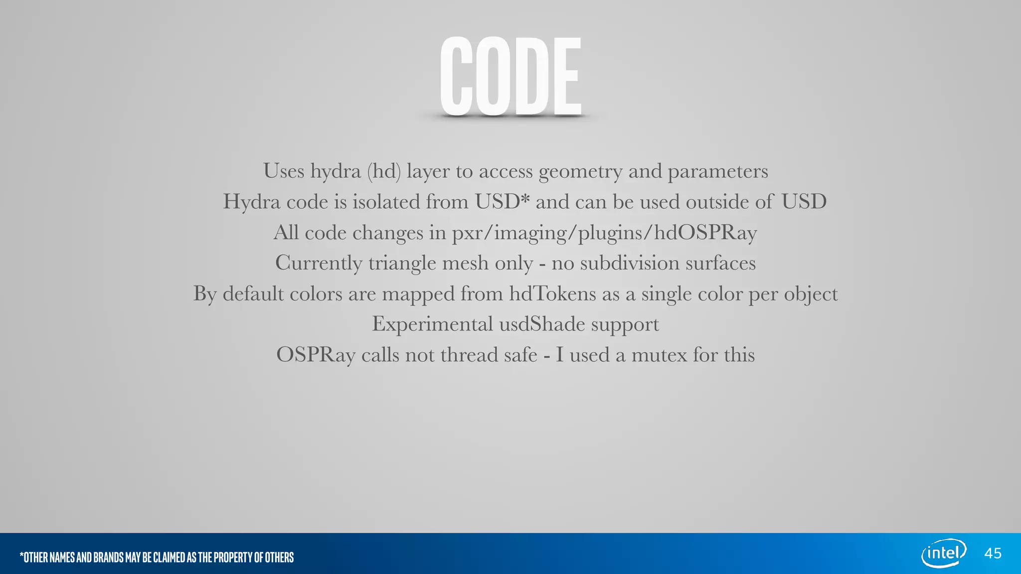 CODE
Uses hydra (hd) layer to access geometry and parameters
Hydra code is isolated from USD* and can be used outside of USD
All code changes in pxr/imaging/plugins/hdOSPRay
Currently triangle mesh only - no subdivision surfaces
By default colors are mapped from hdTokens as a single color per object
Experimental usdShade support
OSPRay calls not thread safe - I used a mutex for this
45*OTHERNAMESANDBRANDSMAYBECLAIMEDASTHEPROPERTYOFOTHERS
 
