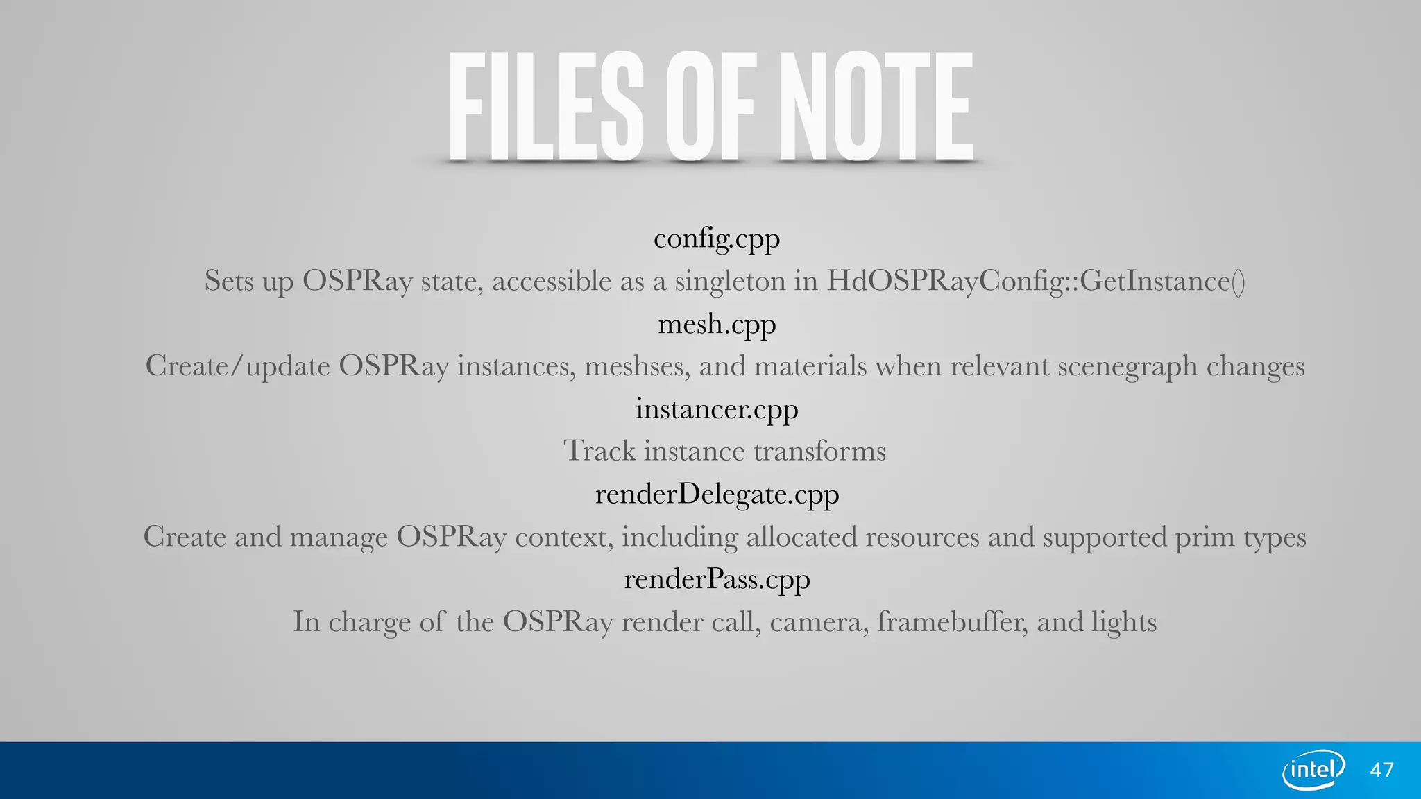FILESOFNOTE
config.cpp
Sets up OSPRay state, accessible as a singleton in HdOSPRayConfig::GetInstance()
mesh.cpp
Create/update OSPRay instances, meshses, and materials when relevant scenegraph changes
instancer.cpp
Track instance transforms
renderDelegate.cpp
Create and manage OSPRay context, including allocated resources and supported prim types
renderPass.cpp
In charge of the OSPRay render call, camera, framebuffer, and lights
47
 