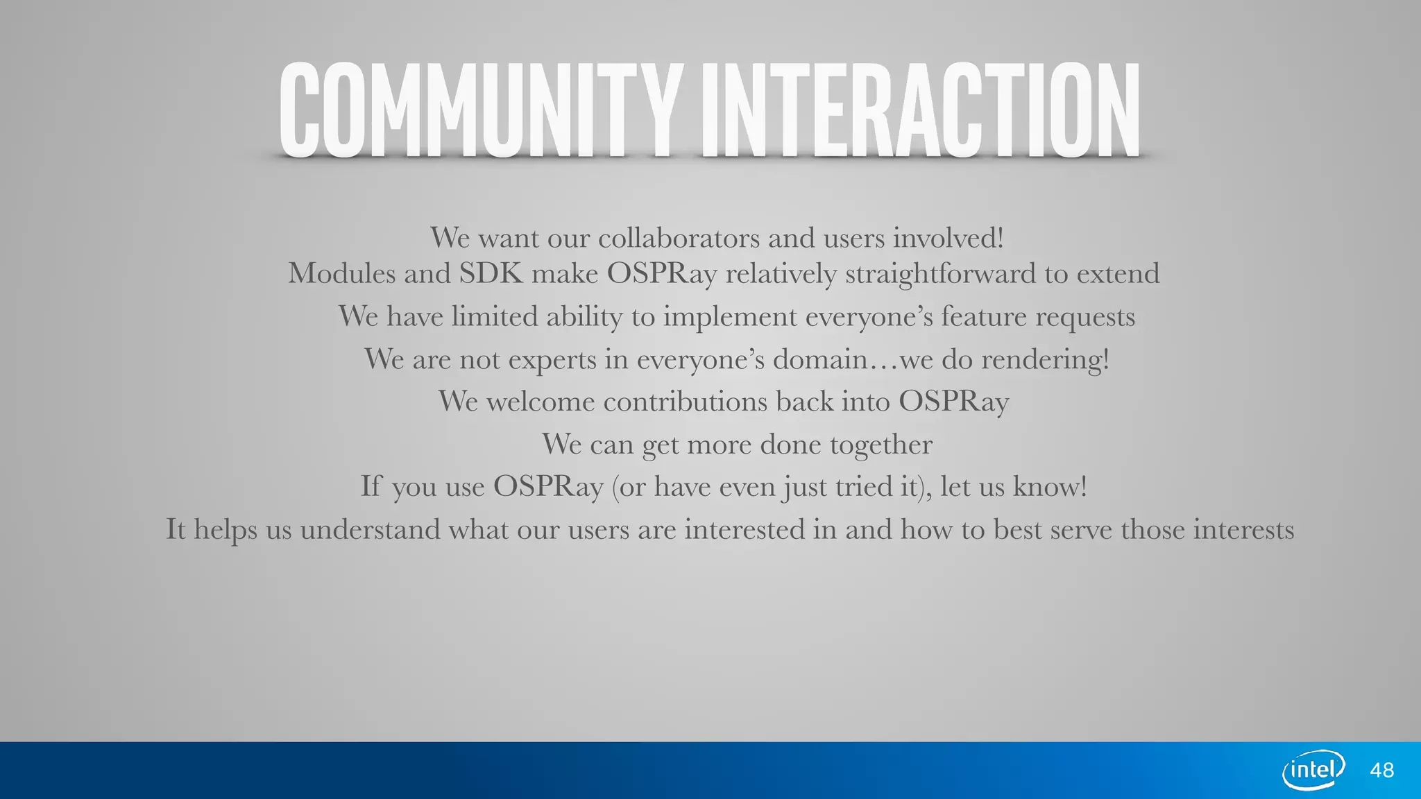 COMMUNITYINTERACTION
We want our collaborators and users involved!
Modules and SDK make OSPRay relatively straightforward to extend
We have limited ability to implement everyone’s feature requests
We are not experts in everyone’s domain…we do rendering!
We welcome contributions back into OSPRay
We can get more done together
If you use OSPRay (or have even just tried it), let us know!
It helps us understand what our users are interested in and how to best serve those interests
48
 