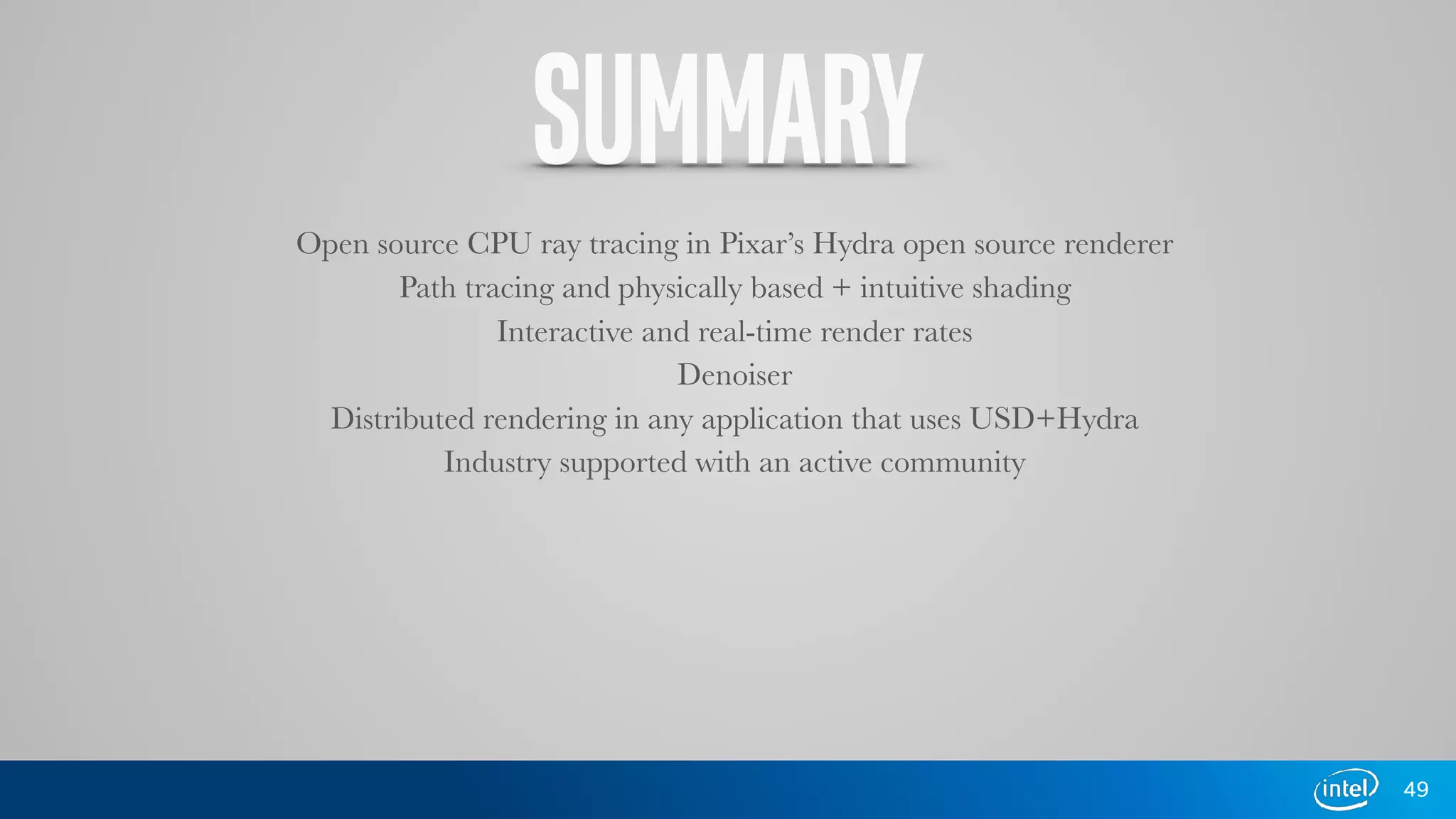 SUMMARY
Open source CPU ray tracing in Pixar’s Hydra open source renderer
Path tracing and physically based + intuitive shading
Interactive and real-time render rates
Denoiser
Distributed rendering in any application that uses USD+Hydra
Industry supported with an active community
49
 