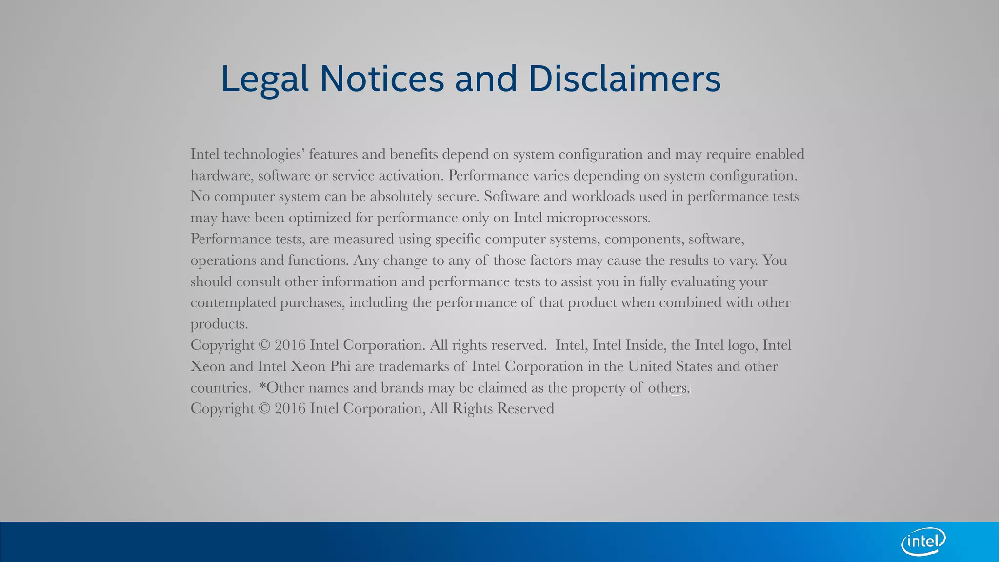 Intel technologies’ features and benefits depend on system configuration and may require enabled
hardware, software or service activation. Performance varies depending on system configuration.
No computer system can be absolutely secure. Software and workloads used in performance tests
may have been optimized for performance only on Intel microprocessors.
Performance tests, are measured using specific computer systems, components, software,
operations and functions. Any change to any of those factors may cause the results to vary. You
should consult other information and performance tests to assist you in fully evaluating your
contemplated purchases, including the performance of that product when combined with other
products.
Copyright © 2016 Intel Corporation. All rights reserved. Intel, Intel Inside, the Intel logo, Intel
Xeon and Intel Xeon Phi are trademarks of Intel Corporation in the United States and other
countries. *Other names and brands may be claimed as the property of others.
Copyright © 2016 Intel Corporation, All Rights Reserved
Legal Notices and Disclaimers
 