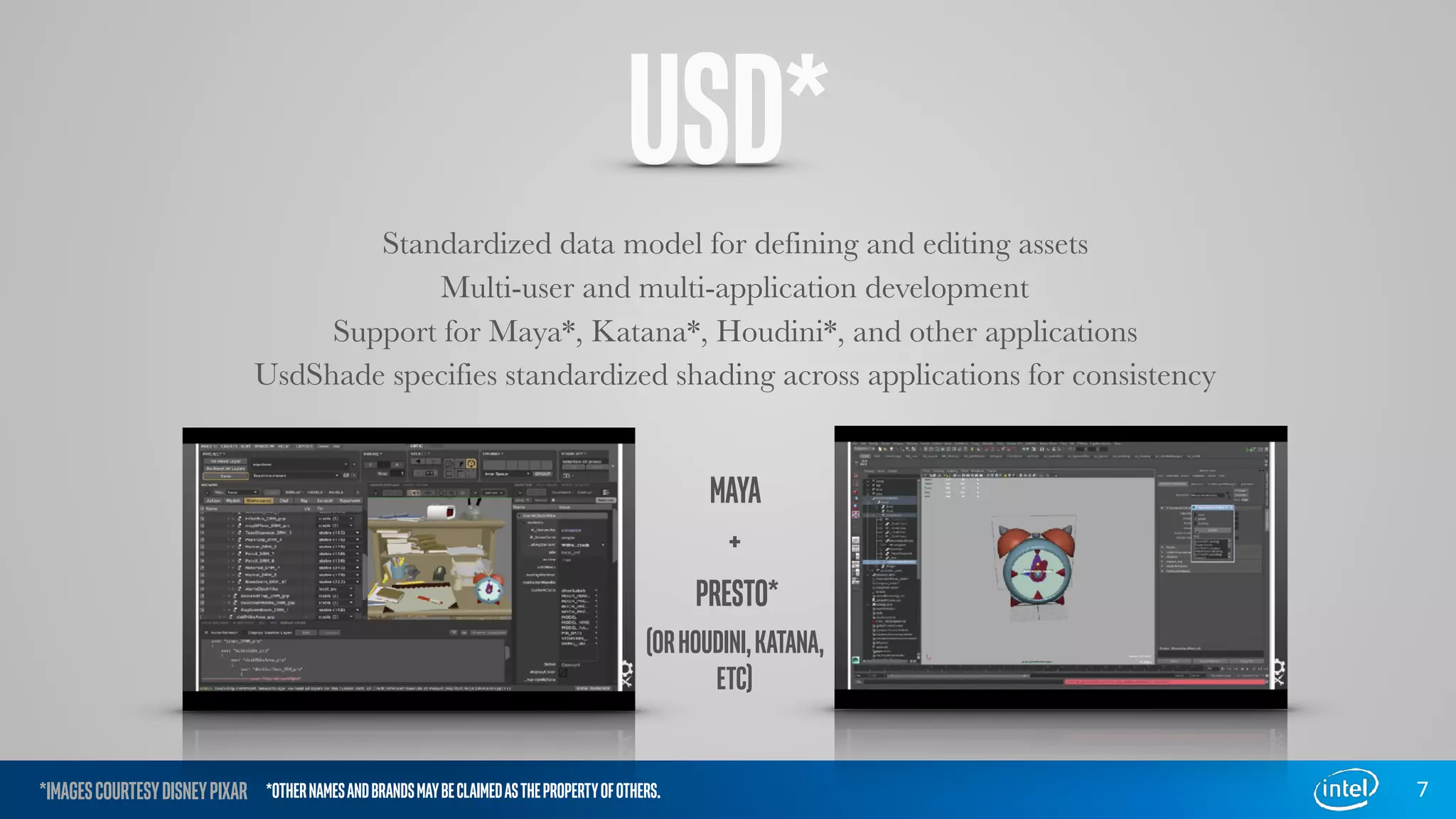 USD*
Standardized data model for defining and editing assets
Multi-user and multi-application development
Support for Maya*, Katana*, Houdini*, and other applications
UsdShade specifies standardized shading across applications for consistency
7
MAYA
+
PRESTO*
(ORHOUDINI,KATANA,
ETC)
*IMAGESCOURTESYDISNEYPIXAR *OTHERNAMESANDBRANDSMAYBECLAIMEDASTHEPROPERTYOFOTHERS.
 