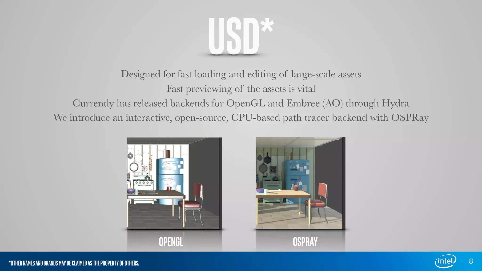 USD*Designed for fast loading and editing of large-scale assets
Fast previewing of the assets is vital
Currently has released backends for OpenGL and Embree (AO) through Hydra
We introduce an interactive, open-source, CPU-based path tracer backend with OSPRay
8
OPENGL OSPRAY
*OTHERNAMESANDBRANDSMAYBECLAIMEDASTHEPROPERTYOFOTHERS.
 