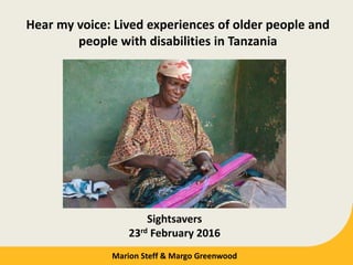 Hear my voice: Lived experiences of older people and
people with disabilities in Tanzania
Sightsavers
23rd February 2016
Marion Steff & Margo Greenwood
 