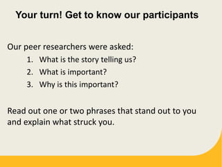 Your turn! Get to know our participants
Our peer researchers were asked:
1. What is the story telling us?
2. What is important?
3. Why is this important?
Read out one or two phrases that stand out to you
and explain what struck you.
 