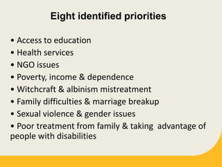 Eight identified priorities
• Access to education
• Health services
• NGO issues
• Poverty, income & dependence
• Witchcraft & albinism mistreatment
• Family difficulties & marriage breakup
• Sexual violence & gender issues
• Poor treatment from family & taking advantage of
people with disabilities
 