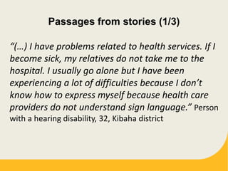 Passages from stories (1/3)
“(…) I have problems related to health services. If I
become sick, my relatives do not take me to the
hospital. I usually go alone but I have been
experiencing a lot of difficulties because I don’t
know how to express myself because health care
providers do not understand sign language.” Person
with a hearing disability, 32, Kibaha district
 