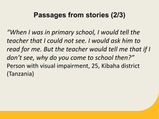 Passages from stories (2/3)
“When I was in primary school, I would tell the
teacher that I could not see. I would ask him to
read for me. But the teacher would tell me that if I
don’t see, why do you come to school then?”
Person with visual impairment, 25, Kibaha district
(Tanzania)
 