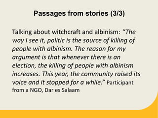 Passages from stories (3/3)
Talking about witchcraft and albinism: “The
way I see it, politic is the source of killing of
people with albinism. The reason for my
argument is that whenever there is an
election, the killing of people with albinism
increases. This year, the community raised its
voice and it stopped for a while.” Participant
from a NGO, Dar es Salaam
 