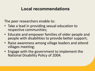 Local recommendations
The peer researchers enable to:
• Take a lead in providing sexual education to
respective communities;
• Educate and empower families of older people and
people with disabilities to provide better support;
• Raise awareness among village leaders and attend
villages meeting;
• Engage with the government to implement the
National Disability Policy of 2004.
 