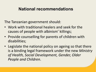 National recommendations
The Tanzanian government should:
• Work with traditional healers and seek for the
causes of people with albinism’ killings;
• Provide counselling for parents of children with
disabilities;
• Legislate the national policy on ageing so that there
is a binding legal framework under the new Ministry
of Health, Social Development, Gender, Older
People and Children.
 