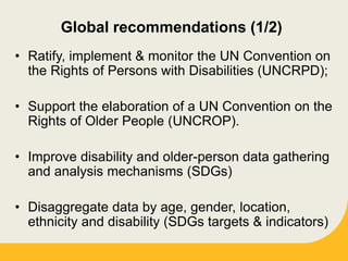 Global recommendations (1/2)
• Ratify, implement & monitor the UN Convention on
the Rights of Persons with Disabilities (UNCRPD);
• Support the elaboration of a UN Convention on the
Rights of Older People (UNCROP).
• Improve disability and older-person data gathering
and analysis mechanisms (SDGs)
• Disaggregate data by age, gender, location,
ethnicity and disability (SDGs targets & indicators)
 