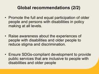 Global recommendations (2/2)
• Promote the full and equal participation of older
people and persons with disabilities in policy
making at all levels.
• Raise awareness about the experiences of
people with disabilities and older people to
reduce stigma and discrimination.
• Ensure SDGs-compliant development to provide
public services that are inclusive to people with
disabilities and older people
 
