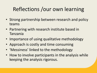 Reflections /our own learning
• Strong partnership between research and policy
teams
• Partnering with research institute based in
Tanzania
• Importance of using qualitative methodology
• Approach is costly and time consuming
• ‘Messiness’ linked to the methodology
• How to involve participants in the analysis while
keeping the analysis rigorous.
 