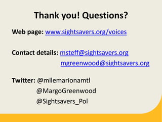 Thank you! Questions?
Web page: www.sightsavers.org/voices
Contact details: msteff@sightsavers.org
mgreenwood@sightsavers.org
Twitter: @mllemarionamtl
@MargoGreenwood
@Sightsavers_Pol
 