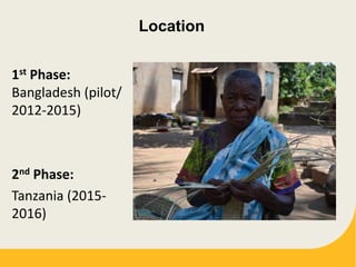 Location
1st Phase:
Bangladesh (pilot/
2012-2015)
2nd Phase:
Tanzania (2015-
2016)
 