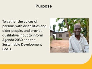 Purpose
To gather the voices of
persons with disabilities and
older people, and provide
qualitative input to inform
Agenda 2030 and the
Sustainable Development
Goals.
 