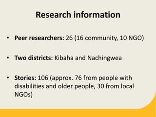 Research information
• Peer researchers: 26 (16 community, 10 NGO)
• Two districts: Kibaha and Nachingwea
• Stories: 106 (approx. 76 from people with
disabilities and older people, 30 from local
NGOs)
 