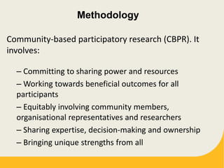Methodology
Community-based participatory research (CBPR). It
involves:
– Committing to sharing power and resources
– Working towards beneficial outcomes for all
participants
– Equitably involving community members,
organisational representatives and researchers
– Sharing expertise, decision-making and ownership
– Bringing unique strengths from all
 
