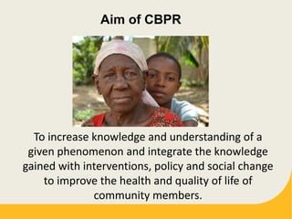 Aim of CBPR
To increase knowledge and understanding of a
given phenomenon and integrate the knowledge
gained with interventions, policy and social change
to improve the health and quality of life of
community members.
 